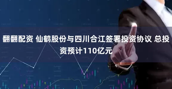 翻翻配资 仙鹤股份与四川合江签署投资协议 总投资预计110亿元