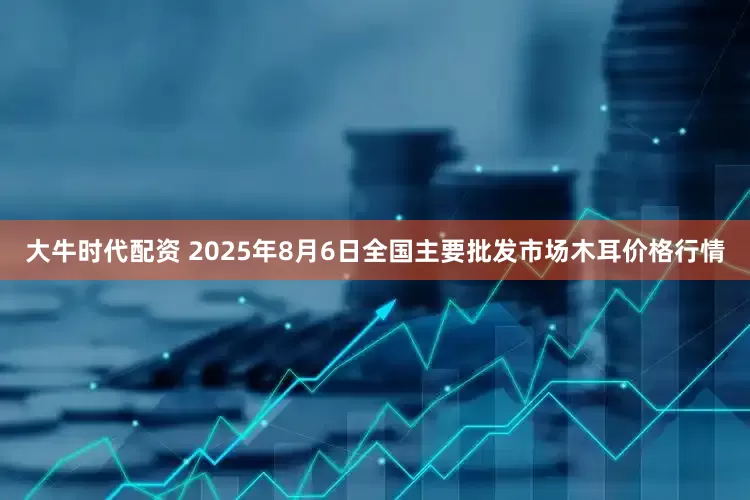 大牛时代配资 2025年8月6日全国主要批发市场木耳价格行情