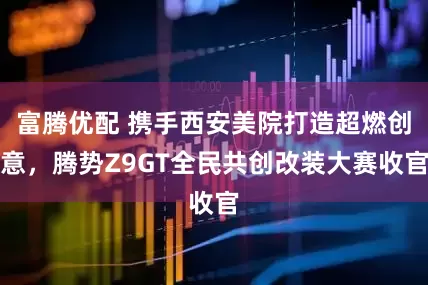 富腾优配 携手西安美院打造超燃创意，腾势Z9GT全民共创改装大赛收官
