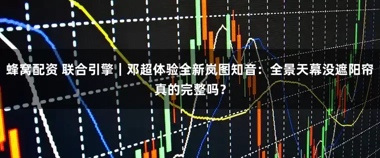 蜂窝配资 联合引擎｜邓超体验全新岚图知音：全景天幕没遮阳帘真的完整吗？