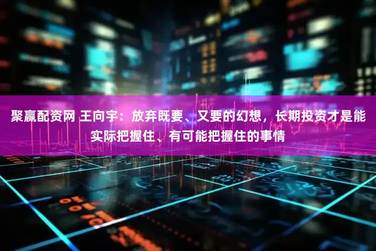 聚赢配资网 王向宇：放弃既要、又要的幻想，长期投资才是能实际把握住、有可能把握住的事情